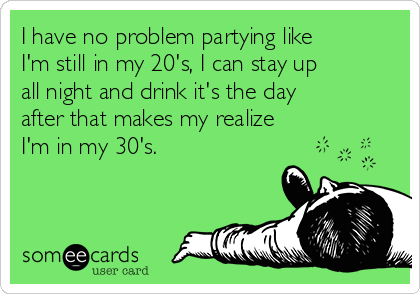 I have no problem partying like
I'm still in my 20's, I can stay up
all night and drink it's the day
after that makes my realize
I'm in my 30's.