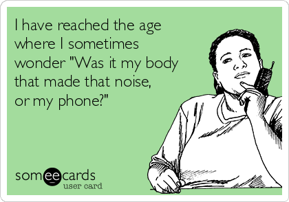 I have reached the age
where I sometimes
wonder "Was it my body
that made that noise,
or my phone?"