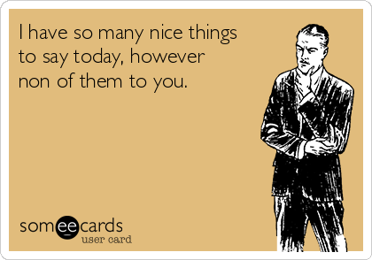 I have so many nice things
to say today, however
non of them to you.