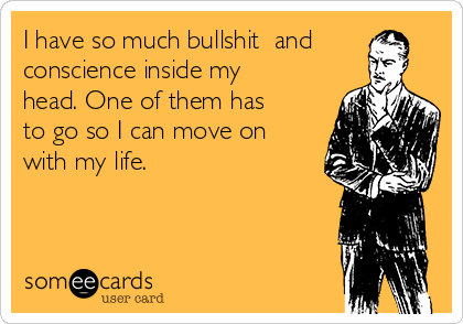 I have so much bullshit  and
conscience inside my
head. One of them has
to go so I can move on
with my life.