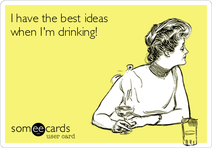 I have the best ideas
when I'm drinking!