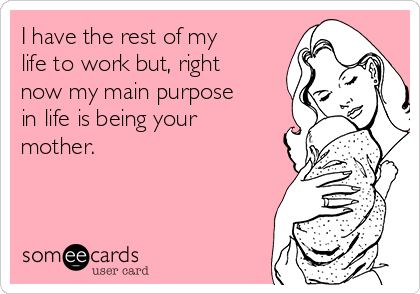 I have the rest of my
life to work but, right
now my main purpose
in life is being your
mother.