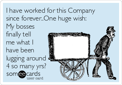 I have worked for this Company
since forever..One huge wish:
My bosses
finally tell
me what I
have been
lugging around 
4 so many yrs?