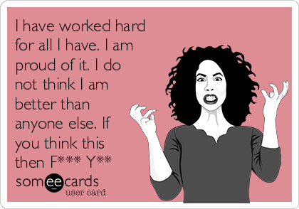 I have worked hard
for all I have. I am
proud of it. I do
not think I am
better than
anyone else. If
you think this
then F*** Y**