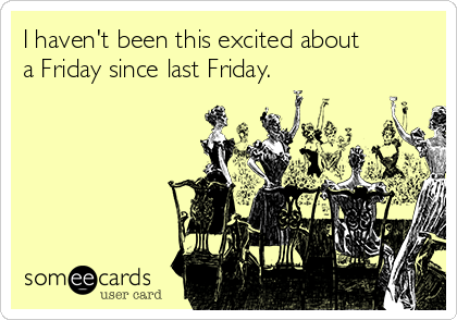 I haven't been this excited about
a Friday since last Friday.