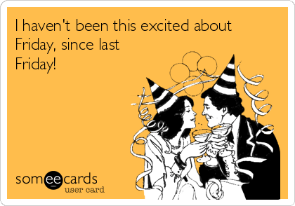 I haven't been this excited about
Friday, since last
Friday!