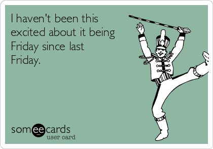 I haven't been this
excited about it being
Friday since last
Friday.