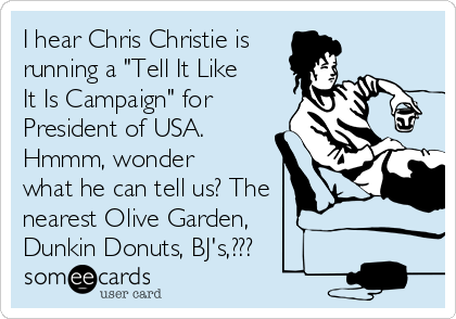 I hear Chris Christie is
running a "Tell It Like
It Is Campaign" for
President of USA.
Hmmm, wonder
what he can tell us? The
nearest Olive Garden,
Dunkin Donuts, BJ's,???