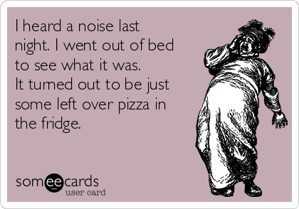 I heard a noise last
night. I went out of bed
to see what it was.
It turned out to be just
some left over pizza in
the fridge.