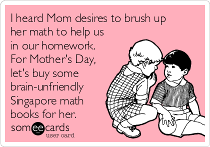 I heard Mom desires to brush up
her math to help us
in our homework.
For Mother's Day,
let's buy some
brain-unfriendly
Singapore math
books for her.