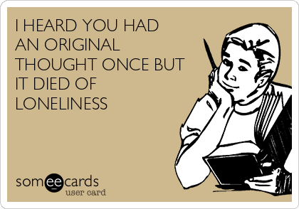 I HEARD YOU HAD
AN ORIGINAL
THOUGHT ONCE BUT
IT DIED OF
LONELINESS