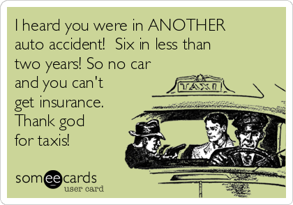 I heard you were in ANOTHER
auto accident!  Six in less than
two years! So no car
and you can't
get insurance.
Thank god
for taxis!