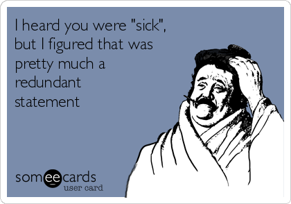 I heard you were "sick",
but I figured that was
pretty much a
redundant
statement