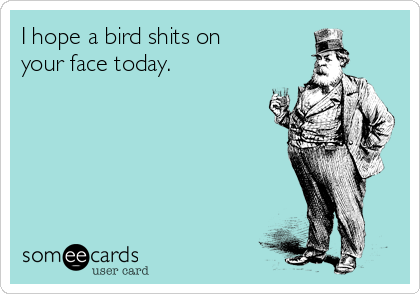 I hope a bird shits on 
your face today.