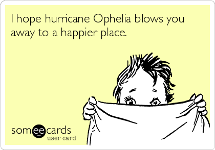 I hope hurricane Ophelia blows you
away to a happier place.