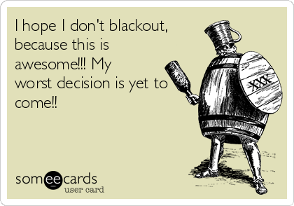 I hope I don't blackout, 
because this is
awesome!!! My
worst decision is yet to
come!!