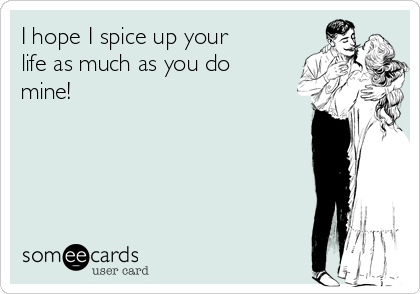 I hope I spice up your
life as much as you do
mine!
