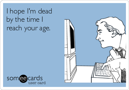 I hope I'm dead
by the time I
reach your age. 