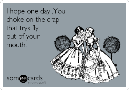 I hope one day ,You 
choke on the crap
that trys fly
out of your
mouth. 