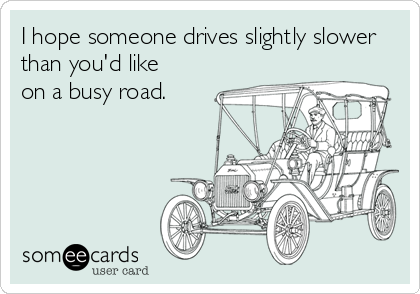 I hope someone drives slightly slower
than you'd like
on a busy road.