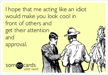 I hope that me acting like an idiot
would make you look cool in
front of others and
get their attention
and
approval.