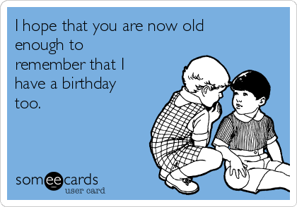 I hope that you are now old
enough to
remember that I
have a birthday
too. 