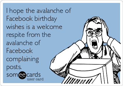 I hope the avalanche of
Facebook birthday
wishes is a welcome
respite from the
avalanche of
Facebook
complaining
posts.