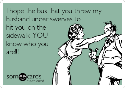 I hope the bus that you threw my
husband under swerves to
hit you on the
sidewalk. YOU
know who you
are!!!