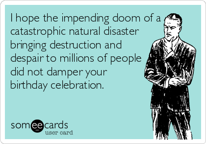 I hope the impending doom of a
catastrophic natural disaster
bringing destruction and
despair to millions of people
did not damper your
birthday celebration.