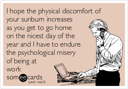 I hope the physical discomfort of
your sunburn increases
as you get to go home
on the nicest day of the
year and I have to endure
the psychological misery
of being at
work