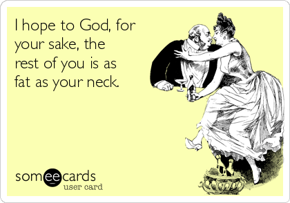 I hope to God, for
your sake, the
rest of you is as
fat as your neck.  