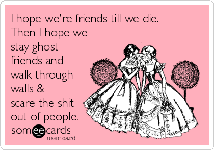 I hope we're friends till we die.
Then I hope we
stay ghost
friends and
walk through
walls &
scare the shit
out of people.