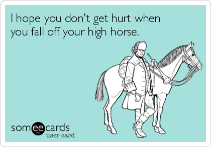 I hope you don't get hurt when
you fall off your high horse. 