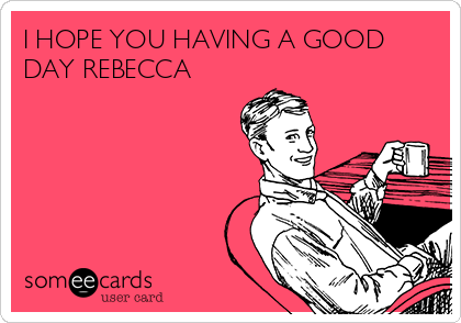 I HOPE YOU HAVING A GOOD
DAY REBECCA 