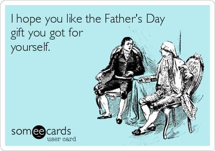 I hope you like the Father's Day
gift you got for
yourself.