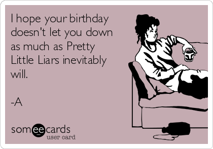 I hope your birthday
doesn't let you down
as much as Pretty
Little Liars inevitably
will.

-A