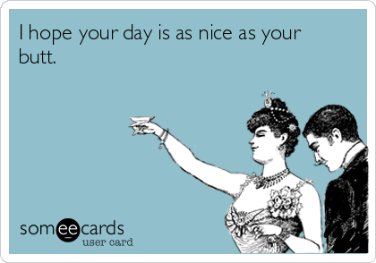 I hope your day is as nice as your
butt.