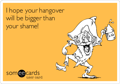 I hope your hangover
will be bigger than
your shame!