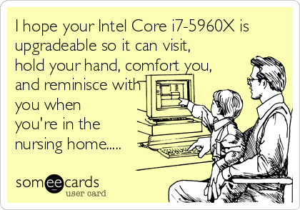 I hope your Intel Core i7-5960X is
upgradeable so it can visit,
hold your hand, comfort you,
and reminisce with
you when
you're in the
nursing home.....