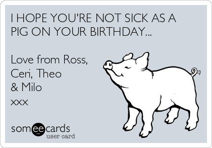 I HOPE YOU'RE NOT SICK AS A
PIG ON YOUR BIRTHDAY...

Love from Ross,
Ceri, Theo
& Milo
xxx