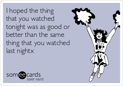 I hoped the thing
that you watched
tonight was as good or
better than the same
thing that you watched
last nightx