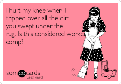 I hurt my knee when I
tripped over all the dirt
you swept under the
rug. Is this considered workers
comp?