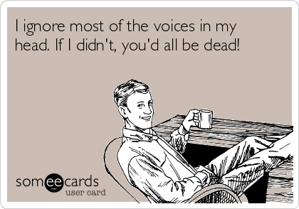 I ignore most of the voices in my
head. If I didn't, you'd all be dead!