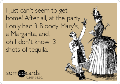 I just can't seem to get
home! After all, at the party
I only had 3 Bloody Mary's,
a Margarita, and,
oh I don't know, 3
shots of tequila. 