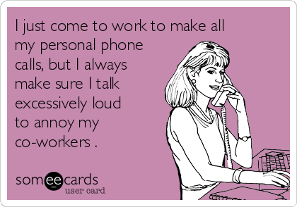 I just come to work to make all
my personal phone
calls, but I always
make sure I talk
excessively loud
to annoy my
co-workers .