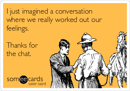 I just imagined a conversation
where we really worked out our
feelings. 

Thanks for
the chat. 