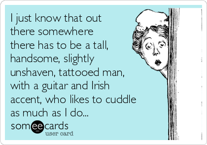 I just know that out
there somewhere
there has to be a tall,
handsome, slightly
unshaven, tattooed man,
with a guitar and Irish
accent, who likes to cuddle
as much as I do...