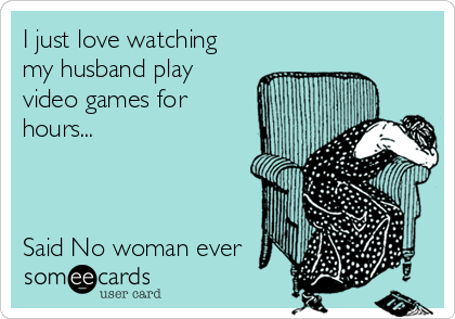 I just love watching
my husband play
video games for
hours...



Said No woman ever