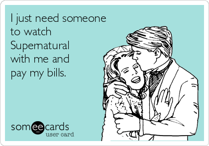 I just need someone
to watch
Supernatural
with me and
pay my bills.