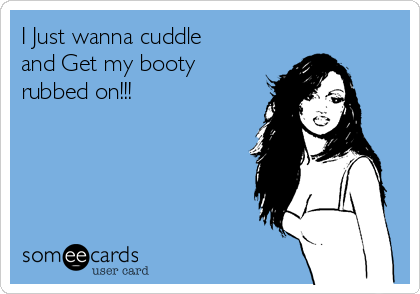 I Just wanna cuddle
and Get my booty
rubbed on!!!